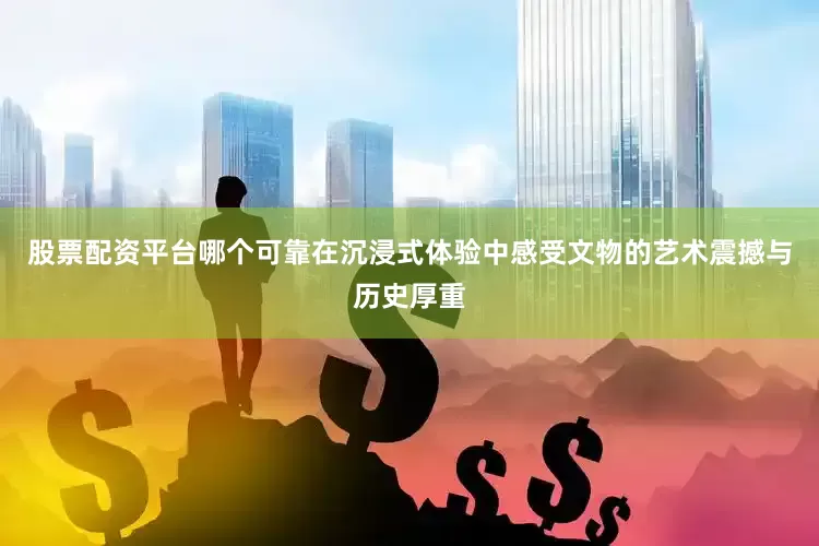 股票配资平台哪个可靠在沉浸式体验中感受文物的艺术震撼与历史厚重