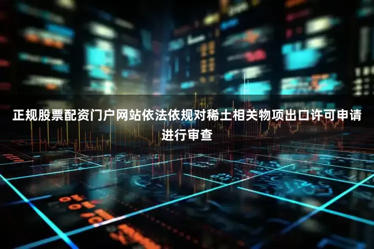 正规股票配资门户网站依法依规对稀土相关物项出口许可申请进行审查