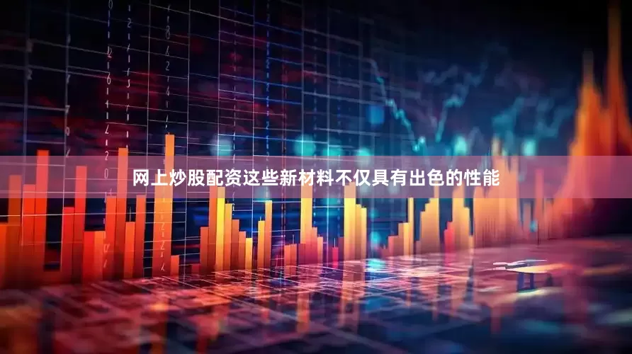网上炒股配资这些新材料不仅具有出色的性能