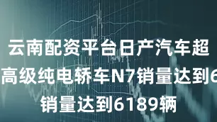 云南配资平台日产汽车超舒适中高级纯电轿车N7销量达到6189辆