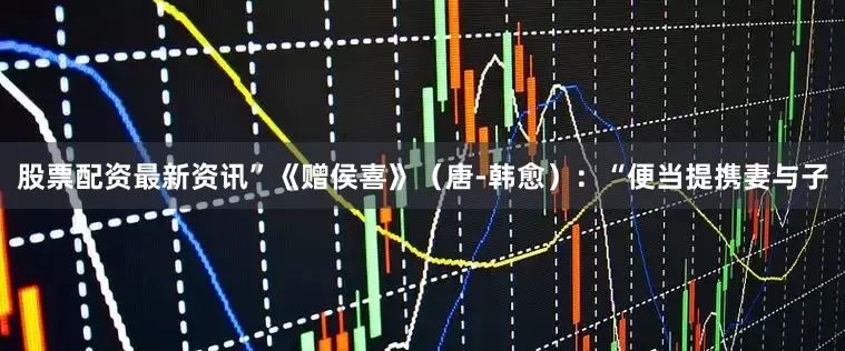 股票配资最新资讯”《赠侯喜》（唐-韩愈）：“便当提携妻与子