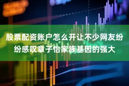 股票配资账户怎么开让不少网友纷纷感叹章子怡家族基因的强大