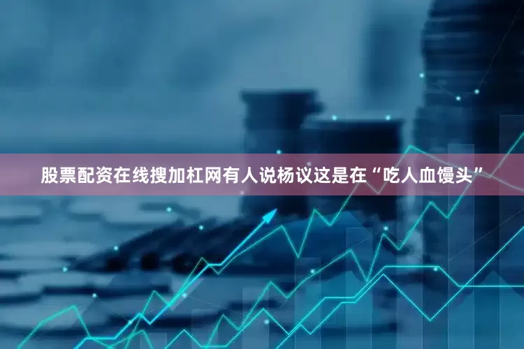 股票配资在线搜加杠网有人说杨议这是在“吃人血馒头”